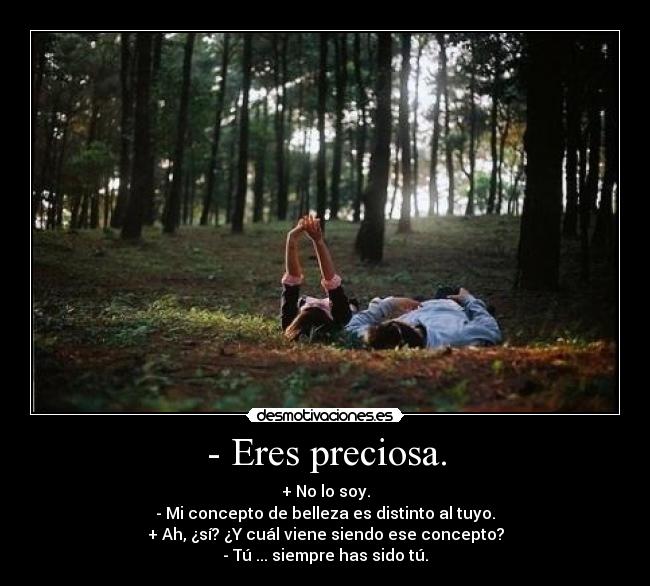 - Eres preciosa. - + No lo soy.
- Mi concepto de belleza es distinto al tuyo.
+ Ah, ¿sí? ¿Y cuál viene siendo ese concepto?
- Tú ... siempre has sido tú.