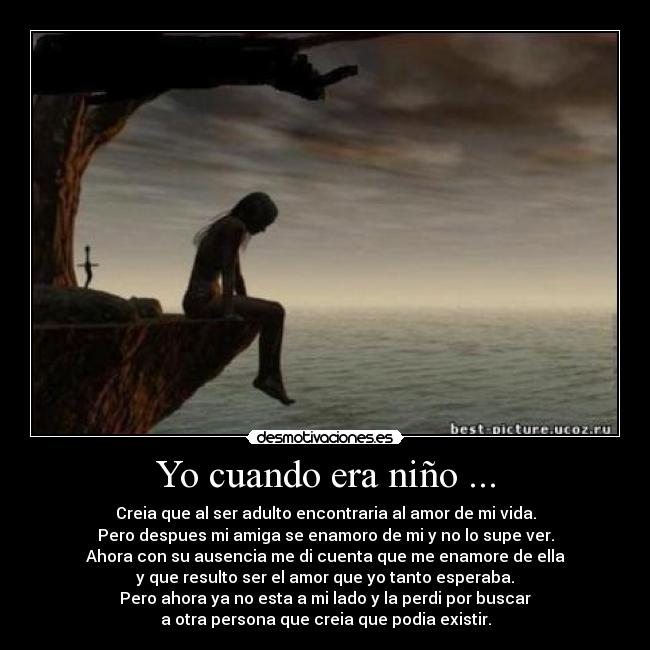 Yo cuando era niño ... - Creia que al ser adulto encontraria al amor de mi vida.
Pero despues mi amiga se enamoro de mi y no lo supe ver.
Ahora con su ausencia me di cuenta que me enamore de ella
y que resulto ser el amor que yo tanto esperaba.
Pero ahora ya no esta a mi lado y la perdi por buscar
a otra persona que creia que podia existir.