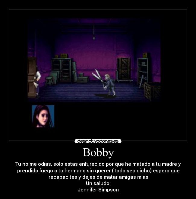 Bobby - Tu no me odias, solo estas enfurecido por que he matado a tu madre y
prendido fuego a tu hermano sin querer (Todo sea dicho) espero que
recapacites y dejes de matar amigas mias
Un saludo:
Jennifer Simpson