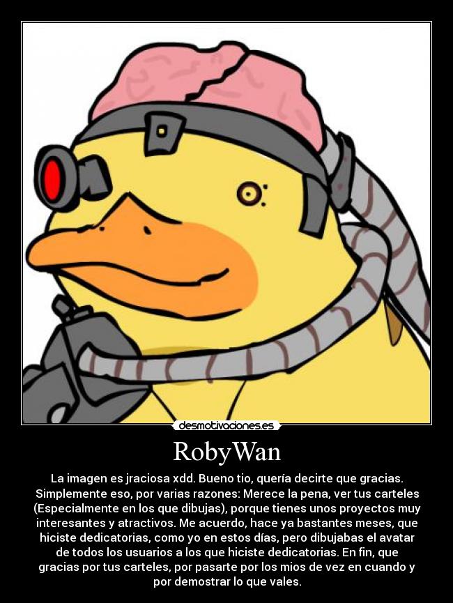 RobyWan - La imagen es jraciosa xdd. Bueno tio, quería decirte que gracias.
Simplemente eso, por varias razones: Merece la pena, ver tus carteles
(Especialmente en los que dibujas), porque tienes unos proyectos muy
interesantes y atractivos. Me acuerdo, hace ya bastantes meses, que
hiciste dedicatorias, como yo en estos días, pero dibujabas el avatar
de todos los usuarios a los que hiciste dedicatorias. En fin, que
gracias por tus carteles, por pasarte por los mios de vez en cuando y
por demostrar lo que vales.