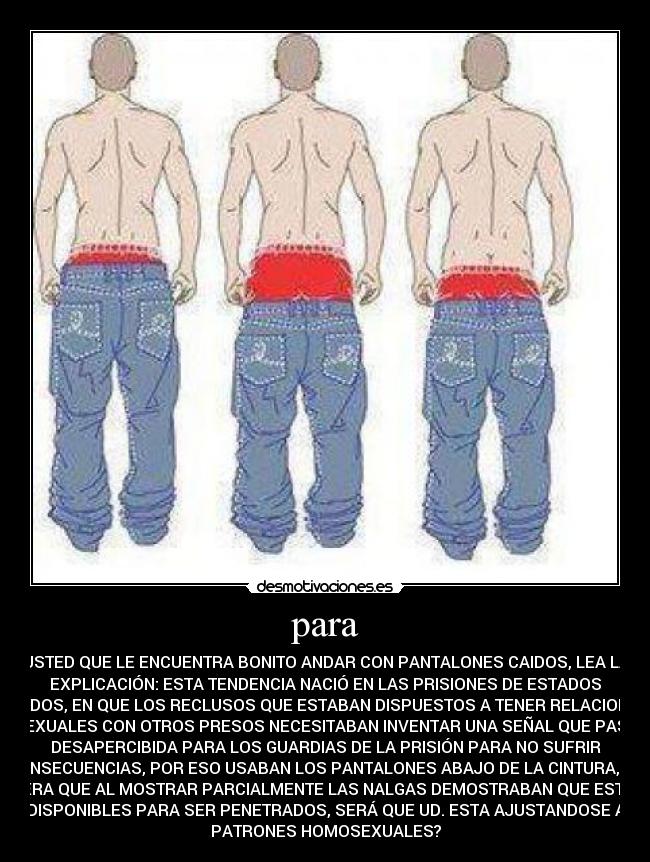 para - USTED QUE LE ENCUENTRA BONITO ANDAR CON PANTALONES CAIDOS, LEA LA
EXPLICACIÓN: ESTA TENDENCIA NACIÓ EN LAS PRISIONES DE ESTADOS
UNIDOS, EN QUE LOS RECLUSOS QUE ESTABAN DISPUESTOS A TENER RELACIONES
SEXUALES CON OTROS PRESOS NECESITABAN INVENTAR UNA SEÑAL QUE PASE
DESAPERCIBIDA PARA LOS GUARDIAS DE LA PRISIÓN PARA NO SUFRIR
CONSECUENCIAS, POR ESO USABAN LOS PANTALONES ABAJO DE LA CINTURA, DE
MANERA QUE AL MOSTRAR PARCIALMENTE LAS NALGAS DEMOSTRABAN QUE ESTABAN
DISPONIBLES PARA SER PENETRADOS, SERÁ QUE UD. ESTA AJUSTANDOSE A
PATRONES HOMOSEXUALES?
