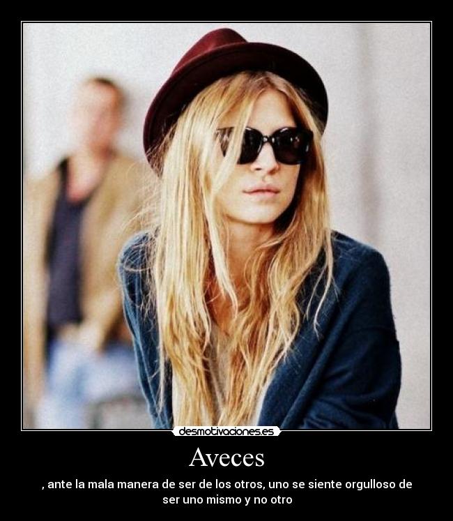 Aveces - , ante la mala manera de ser de los otros, uno se siente orgulloso de
ser uno mismo y no otro