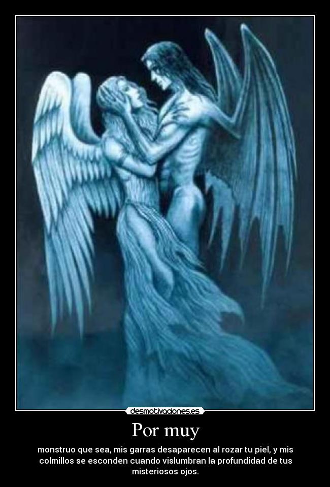 Por muy - monstruo que sea, mis garras desaparecen al rozar tu piel, y mis
colmillos se esconden cuando vislumbran la profundidad de tus
misteriosos ojos.