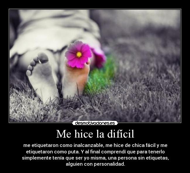 Me hice la difícil - me etiquetaron como inalcanzable, me hice de chica fácil y me
etiquetaron como puta. Y al final comprendí que para tenerlo
simplemente tenía que ser yo misma, una persona sin etiquetas,
alguien con personalidad.