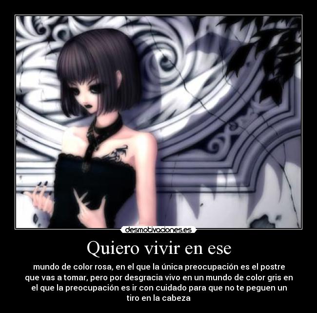 Quiero vivir en ese - mundo de color rosa, en el que la única preocupación es el postre
que vas a tomar, pero por desgracia vivo en un mundo de color gris en
el que la preocupación es ir con cuidado para que no te peguen un
tiro en la cabeza