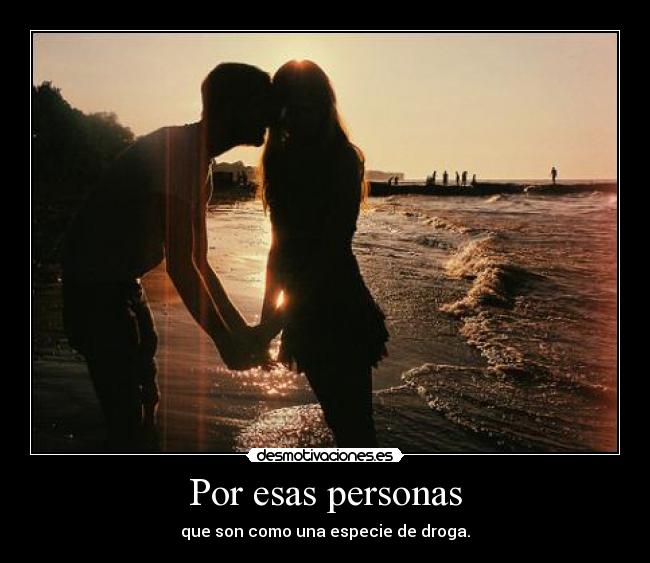 Por esas personas - que son como una especie de droga.