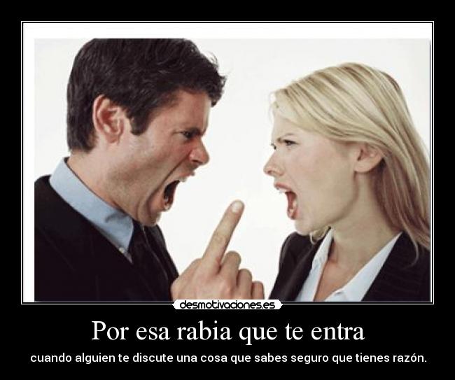Por esa rabia que te entra - cuando alguien te discute una cosa que sabes seguro que tienes razón.