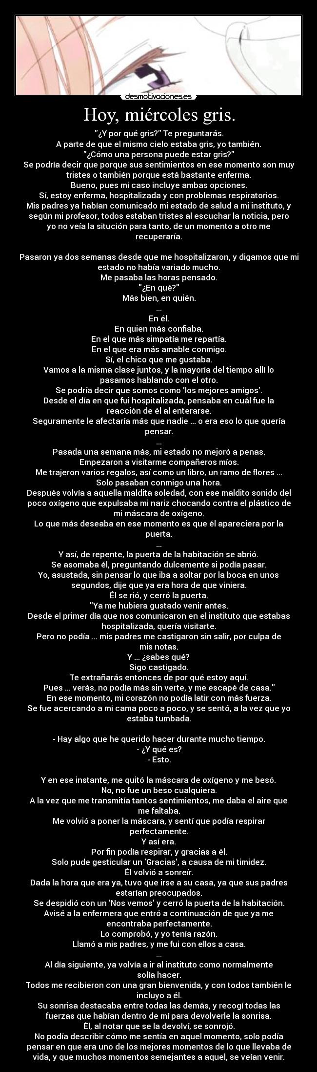 Hoy, miércoles gris. - ¿Y por qué gris? Te preguntarás.
A parte de que el mismo cielo estaba gris, yo también.
¿Cómo una persona puede estar gris?
Se podría decir que porque sus sentimientos en ese momento son muy
tristes o también porque está bastante enferma.
Bueno, pues mi caso incluye ambas opciones.
Sí, estoy enferma, hospitalizada y con problemas respiratorios.
Mis padres ya habían comunicado mi estado de salud a mi instituto, y
según mi profesor, todos estaban tristes al escuchar la noticia, pero
yo no veía la situción para tanto, de un momento a otro me
recuperaría.

Pasaron ya dos semanas desde que me hospitalizaron, y digamos que mi
estado no había variado mucho.
Me pasaba las horas pensado.
¿En qué?
Más bien, en quién.
...
En él.
En quien más confiaba.
En el que más simpatía me repartía.
En el que era más amable conmigo.
Sí, el chico que me gustaba.
Vamos a la misma clase juntos, y la mayoría del tiempo allí lo
pasamos hablando con el otro.
Se podría decir que somos como los mejores amigos.
Desde el día en que fui hospitalizada, pensaba en cuál fue la
reacción de él al enterarse.
Seguramente le afectaría más que nadie ... o era eso lo que quería
pensar.
...
Pasada una semana más, mi estado no mejoró a penas.
Empezaron a visitarme compañeros míos.
Me trajeron varios regalos, así como un libro, un ramo de flores ...
Solo pasaban conmigo una hora.
Después volvía a aquella maldita soledad, con ese maldito sonido del
poco oxígeno que expulsaba mi nariz chocando contra el plástico de
mi máscara de oxígeno.
Lo que más deseaba en ese momento es que él apareciera por la
puerta.
...
Y así, de repente, la puerta de la habitación se abrió.
Se asomaba él, preguntando dulcemente si podía pasar.
Yo, asustada, sin pensar lo que iba a soltar por la boca en unos
segundos, dije que ya era hora de que viniera.
Él se rió, y cerró la puerta.
Ya me hubiera gustado venir antes.
Desde el primer día que nos comunicaron en el instituto que estabas
hospitalizada, quería visitarte.
Pero no podía ... mis padres me castigaron sin salir, por culpa de
mis notas.
Y ... ¿sabes qué?
Sigo castigado.
Te extrañarás entonces de por qué estoy aquí.
Pues ... verás, no podía más sin verte, y me escapé de casa.
En ese momento, mi corazón no podía latir con más fuerza.
Se fue acercando a mi cama poco a poco, y se sentó, a la vez que yo
estaba tumbada.

- Hay algo que he querido hacer durante mucho tiempo.
- ¿Y qué es?
- Esto.

Y en ese instante, me quitó la máscara de oxígeno y me besó.
No, no fue un beso cualquiera.
A la vez que me transmitía tantos sentimientos, me daba el aire que
me faltaba.
Me volvió a poner la máscara, y sentí que podía respirar
perfectamente.
Y así era.
Por fin podía respirar, y gracias a él.
Solo pude gesticular un Gracias, a causa de mi timidez.
Él volvió a sonreír.
Dada la hora que era ya, tuvo que irse a su casa, ya que sus padres
estarían preocupados.
Se despidió con un Nos vemos y cerró la puerta de la habitación.
Avisé a la enfermera que entró a continuación de que ya me
encontraba perfectamente.
Lo comprobó, y yo tenía razón.
Llamó a mis padres, y me fui con ellos a casa.
...
Al día siguiente, ya volvía a ir al instituto como normalmente
solía hacer.
Todos me recibieron con una gran bienvenida, y con todos también le
incluyo a él.
Su sonrisa destacaba entre todas las demás, y recogí todas las
fuerzas que habían dentro de mí para devolverle la sonrisa.
Él, al notar que se la devolví, se sonrojó.
No podía describir cómo me sentía en aquel momento, solo podía
pensar en que era uno de los mejores momentos de lo que llevaba de
vida, y que muchos momentos semejantes a aquel, se veían venir.