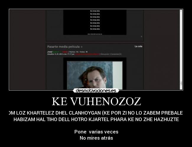 KE VUHENOZOZ - ZHOM LOZ KHARTELEZ DHEL CLANHOYGAN (KE POR ZI NO LO ZABEM PREBALESE) 
HABIZAM HAL TIHO DELL HOTRO KJARTEL PHARA KE NO ZHE HAZHUZTE

Pone  varias veces
No mires atrás