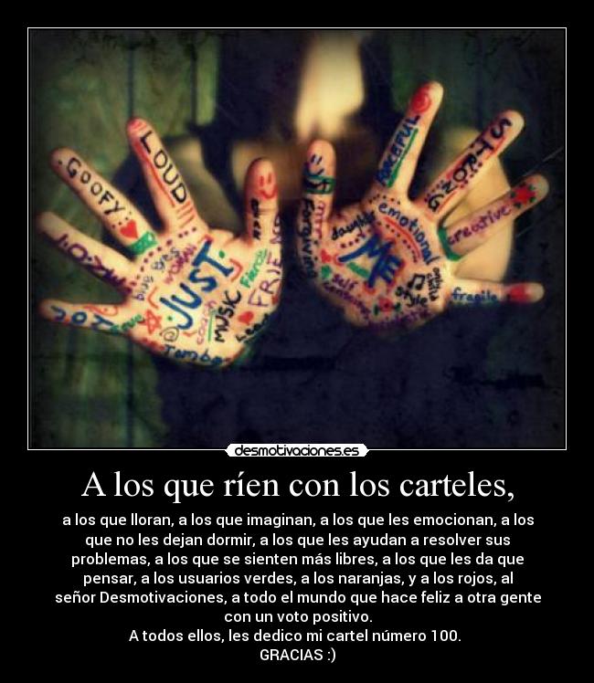A los que ríen con los carteles, - a los que lloran, a los que imaginan, a los que les emocionan, a los
que no les dejan dormir, a los que les ayudan a resolver sus
problemas, a los que se sienten más libres, a los que les da que
pensar, a los usuarios verdes, a los naranjas, y a los rojos, al
señor Desmotivaciones, a todo el mundo que hace feliz a otra gente
con un voto positivo.
A todos ellos, les dedico mi cartel número 100.
GRACIAS :)