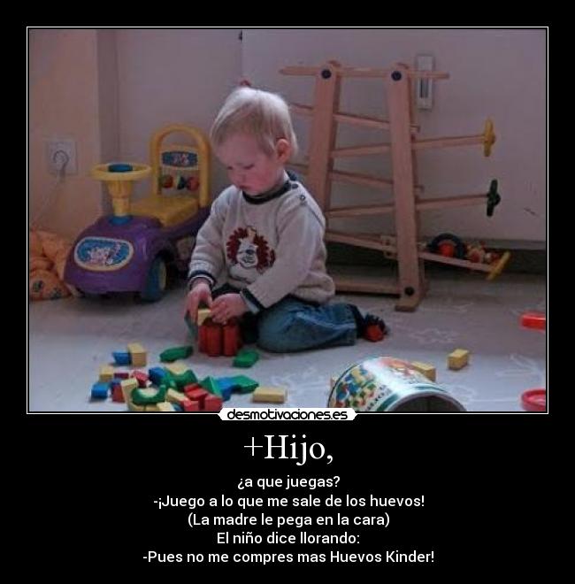 +Hijo, - ¿a que juegas?
-¡Juego a lo que me sale de los huevos!
(La madre le pega en la cara)
El niño dice llorando:
-Pues no me compres mas Huevos Kinder!