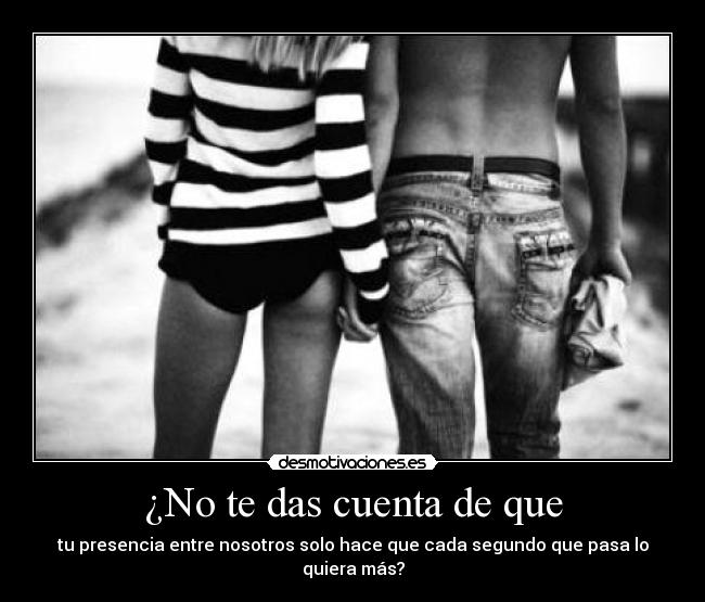 ¿No te das cuenta de que - tu presencia entre nosotros solo hace que cada segundo que pasa lo quiera más?