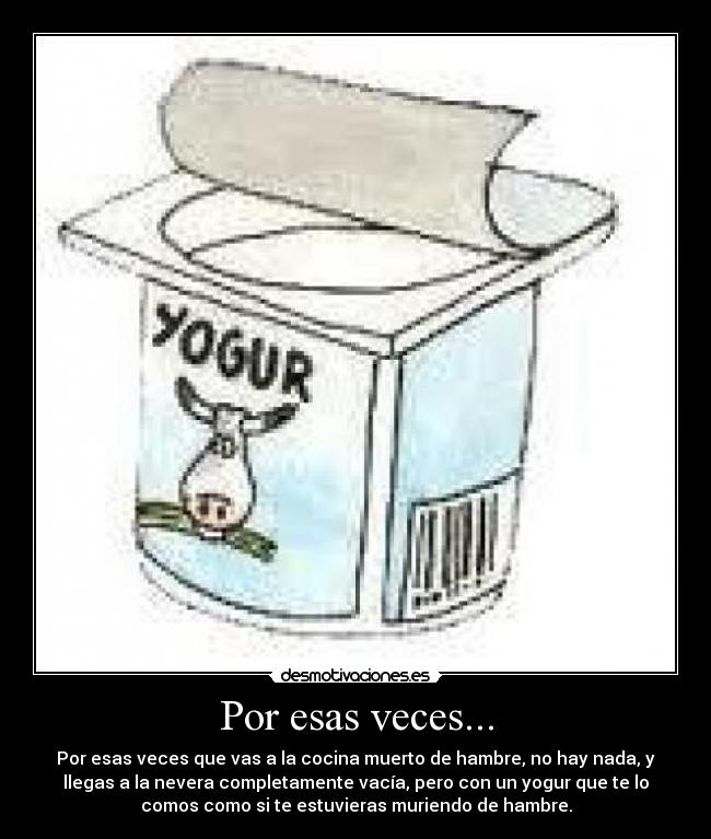 Por esas veces... - Por esas veces que vas a la cocina muerto de hambre, no hay nada, y
llegas a la nevera completamente vacía, pero con un yogur que te lo
comos como si te estuvieras muriendo de hambre.