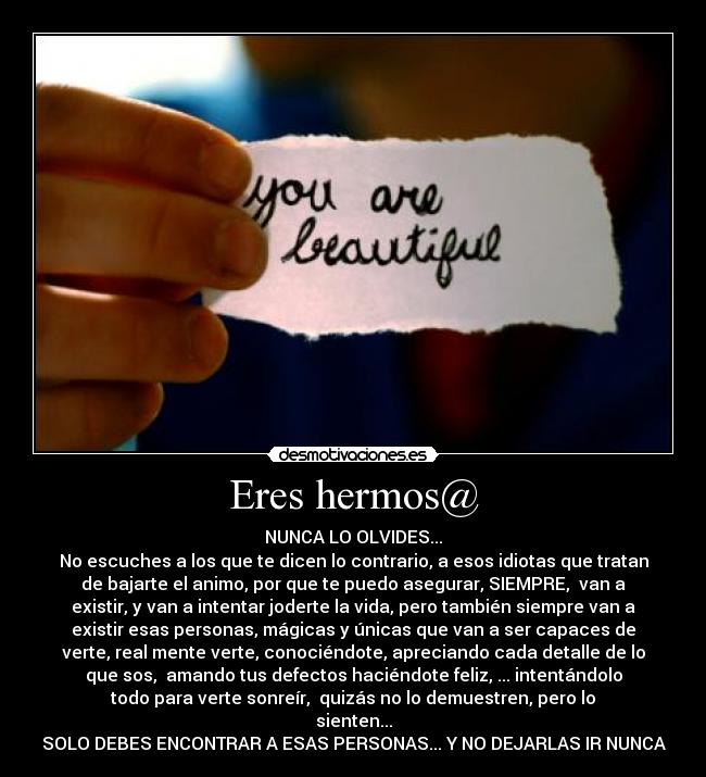 Eres hermos@ - NUNCA LO OLVIDES...
No escuches a los que te dicen lo contrario, a esos idiotas que tratan
de bajarte el animo, por que te puedo asegurar, SIEMPRE, van a
existir, y van a intentar joderte la vida, pero también siempre van a
existir esas personas, mágicas y únicas que van a ser capaces de
verte, real mente verte, conociéndote, apreciando cada detalle de lo
que sos, amando tus defectos haciéndote feliz, ... intentándolo
todo para verte sonreír, quizás no lo demuestren, pero lo
sienten...
SOLO DEBES ENCONTRAR A ESAS PERSONAS... Y NO DEJARLAS IR NUNCA