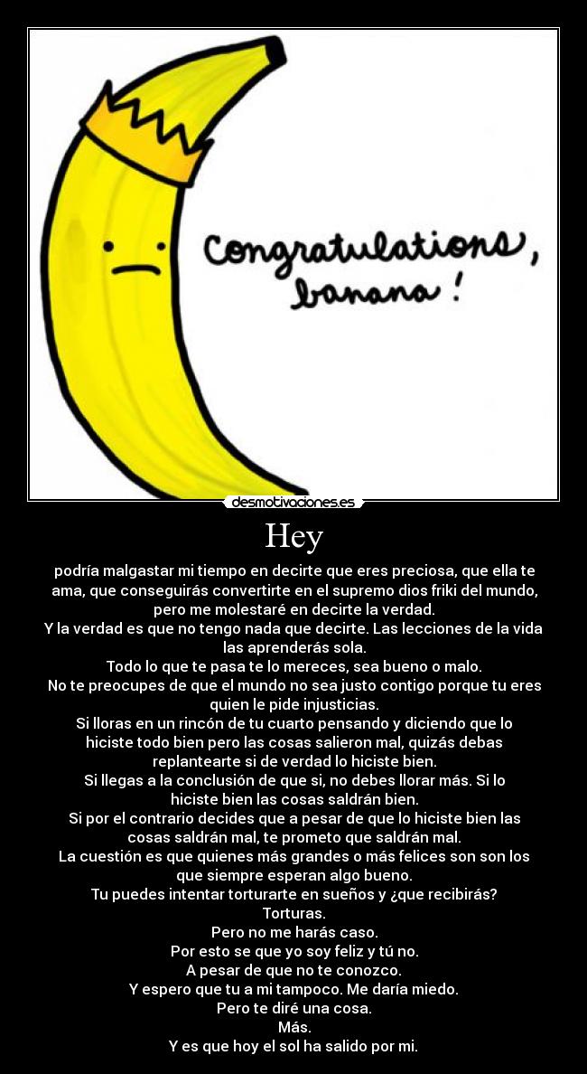 Hey - podría malgastar mi tiempo en decirte que eres preciosa, que ella te
ama, que conseguirás convertirte en el supremo dios friki del mundo,
pero me molestaré en decirte la verdad.
Y la verdad es que no tengo nada que decirte. Las lecciones de la vida
las aprenderás sola.
Todo lo que te pasa te lo mereces, sea bueno o malo.
No te preocupes de que el mundo no sea justo contigo porque tu eres
quien le pide injusticias.
Si lloras en un rincón de tu cuarto pensando y diciendo que lo
hiciste todo bien pero las cosas salieron mal, quizás debas
replantearte si de verdad lo hiciste bien.
Si llegas a la conclusión de que si, no debes llorar más. Si lo
hiciste bien las cosas saldrán bien.
Si por el contrario decides que a pesar de que lo hiciste bien las
cosas saldrán mal, te prometo que saldrán mal.
La cuestión es que quienes más grandes o más felices son son los
que siempre esperan algo bueno.
Tu puedes intentar torturarte en sueños y ¿que recibirás?
Torturas.
Pero no me harás caso.
Por esto se que yo soy feliz y tú no.
A pesar de que no te conozco.
Y espero que tu a mi tampoco. Me daría miedo.
Pero te diré una cosa.
Más.
Y es que hoy el sol ha salido por mi.