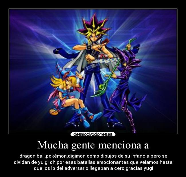 Mucha gente menciona a - dragon ball,pokémon,digimon como dibujos de su infancia pero se
olvidan de yu gi oh,por esas batallas emocionantes que veiamos hasta
que los lp del adversario llegaban a cero,gracias yugi
