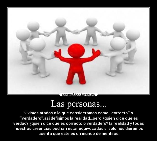 Las personas... - vivimos atados a lo que consideramos como correcto o
verdadero,asi definimos la realidad...pero ¿quien dice que es
verdad? ¿quien dice que es correcto o verdadero? la realidad y todas
nuestras creencias podrian estar equivocadas si solo nos dieramos
cuenta que este es un mundo de mentiras.