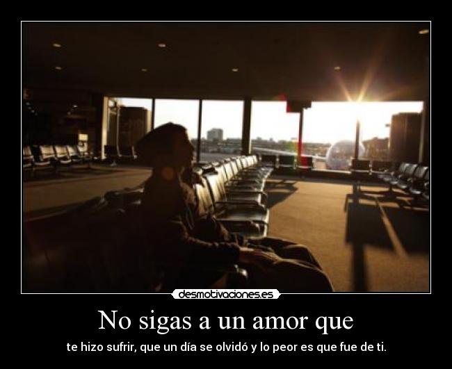 No sigas a un amor que - te hizo sufrir, que un día se olvidó y lo peor es que fue de ti.