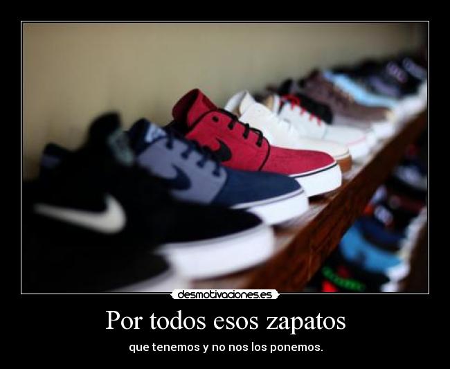 Por todos esos zapatos - que tenemos y no nos los ponemos.