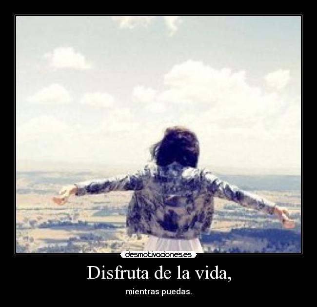 Disfruta de la vida, - mientras puedas.