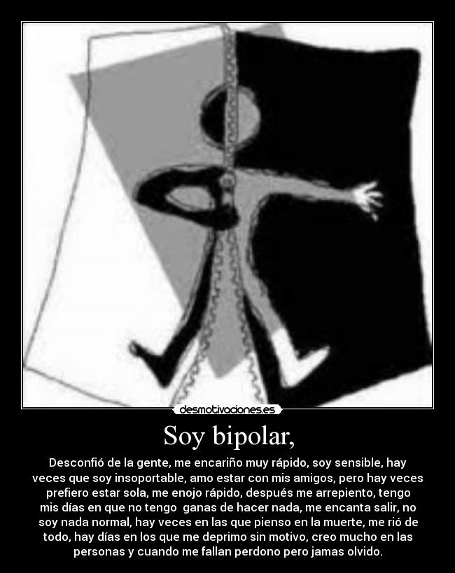 Soy bipolar, - Desconfió de la gente, me encariño muy rápido, soy sensible, hay
veces que soy insoportable, amo estar con mis amigos, pero hay veces
prefiero estar sola, me enojo rápido, después me arrepiento, tengo
mis días en que no tengo ganas de hacer nada, me encanta salir, no
soy nada normal, hay veces en las que pienso en la muerte, me rió de
todo, hay días en los que me deprimo sin motivo, creo mucho en las
personas y cuando me fallan perdono pero jamas olvido.