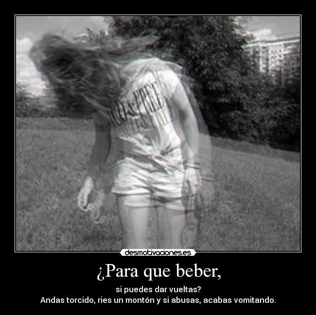 ¿Para que beber, - si puedes dar vueltas?
Andas torcido, ries un montón y si abusas, acabas vomitando.