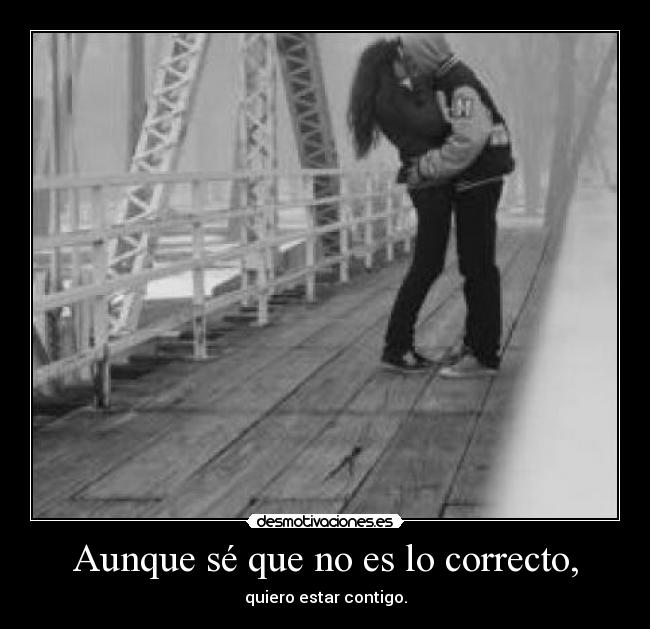 Aunque sé que no es lo correcto, - quiero estar contigo.