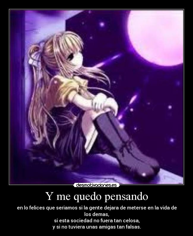 Y me quedo pensando - en lo felices que seriamos si la gente dejara de meterse en la vida de los demas,
si esta sociedad no fuera tan celosa,
y si no tuviera unas amigas tan falsas.