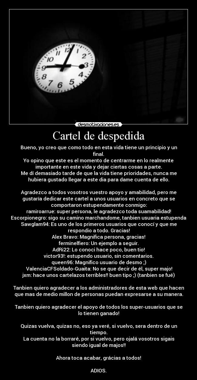 Cartel de despedida - Bueno, yo creo que como todo en esta vida tiene un principio y un
final.
Yo opino que este es el momento de centrarme en lo realmente
importante en este vida y dejar ciertas cosas a parte.
Me dí demasiado tarde de que la vida tiene prioridades, nunca me
hubiera gustado llegar a este dia para dame cuenta de ello.

Agradezco a todos vosotros vuestro apoyo y amabilidad, pero me
gustaría dedicar este cartel a unos usuarios en concreto que se
comportaron estupendamente conmigo:
ramiroarrue: super persona, le agradezco toda suamabilidad!
Escorpionegro: sigo su camino marchandome, tanbien usuaria estupenda
Sawglam94: Es uno de los primeros usuarios que conocí y que me
respondio a todo. Gracias!
Alex Bravo: Magnifica persona, gracias!
ferminelfiero: Un ejemplo a seguir.
AdRi22: Lo conoci hace poco, buen tio!
victor93!: estupendo usuario, sin comentarios.
queen96: Magnifico usuario de desmo ;)
 ValenciaCFSoldado-Guaita: No se que decir de él, super majo!
jxm: hace unos cartelazos terribles!! buen tipo ;) (tanbien se fué)

Tanbien quiero agradecer a los administradores de esta web que hacen
que mas de medio millon de personas puedan expresarse a su manera.

Tanbien quiero agradecer el apoyo de todos los super-usuarios que se
lo tienen ganado!

Quizas vuelva, quizas no, eso ya veré, si vuelvo, sera dentro de un
tiempo.
La cuenta no la borraré, por si vuelvo, pero ojalá vosotros sigais
siendo igual de majos!!

Ahora toca acabar, grácias a todos!

ADIOS.