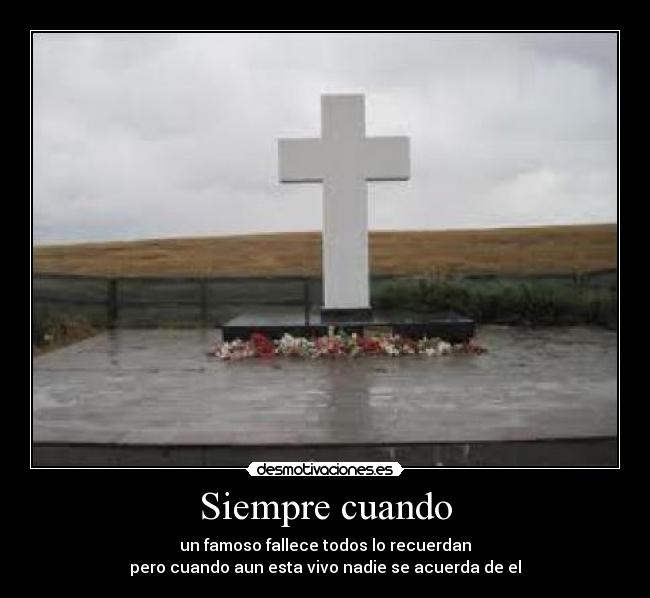 Siempre cuando - un famoso fallece todos lo recuerdan
pero cuando aun esta vivo nadie se acuerda de el