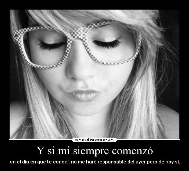 Y si mi siempre comenzó - en el día en que te conocí, no me haré responsable del ayer pero de hoy sí.