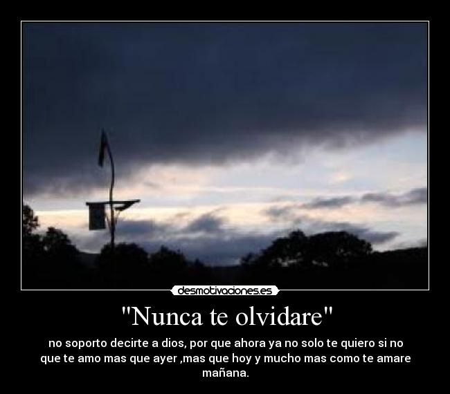 Nunca te olvidare - no soporto decirte a dios, por que ahora ya no solo te quiero si no
que te amo mas que ayer ,mas que hoy y mucho mas como te amare
mañana.
