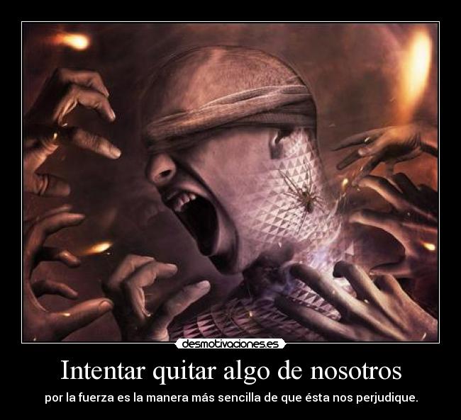 Intentar quitar algo de nosotros - por la fuerza es la manera más sencilla de que ésta nos perjudique.