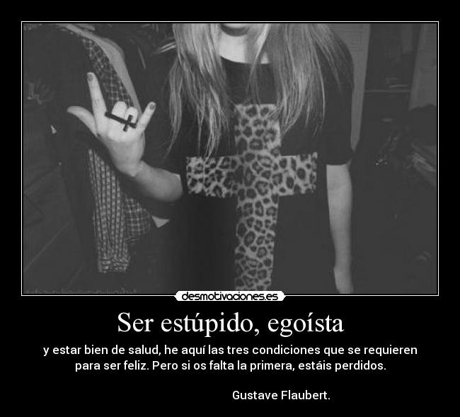 Ser estúpido, egoísta - y estar bien de salud, he aquí las tres condiciones que se requieren
para ser feliz. Pero si os falta la primera, estáis perdidos.
                                                                      
                                    Gustave Flaubert.