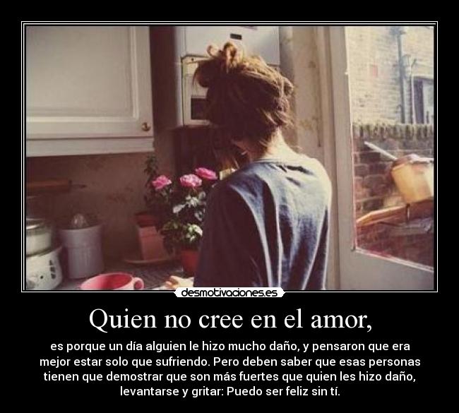 Quien no cree en el amor, - es porque un día alguien le hizo mucho daño, y pensaron que era
mejor estar solo que sufriendo. Pero deben saber que esas personas
tienen que demostrar que son más fuertes que quien les hizo daño,
levantarse y gritar: Puedo ser feliz sin tí.