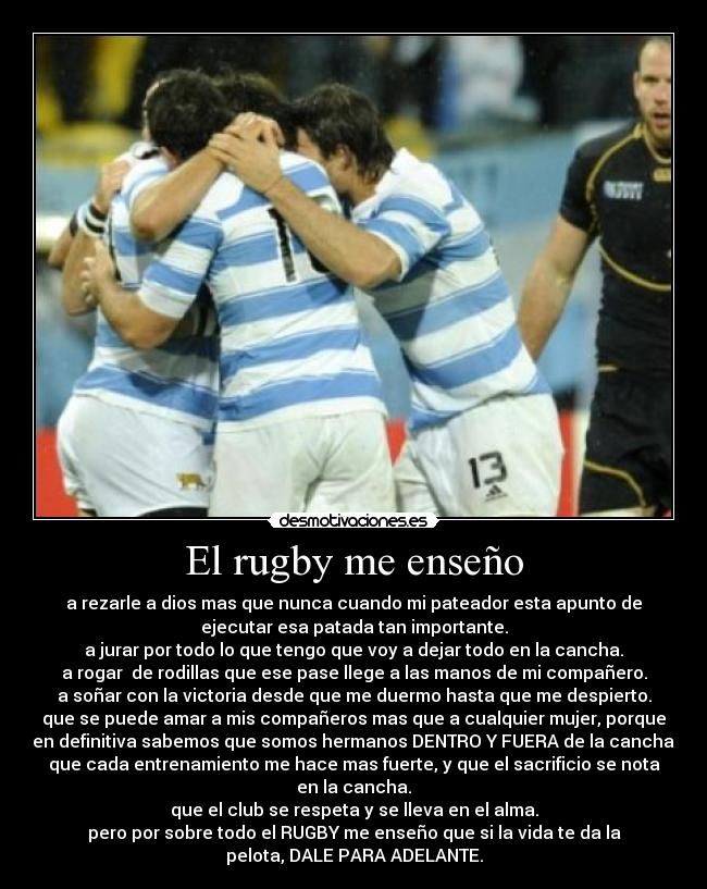 El rugby me enseño - a rezarle a dios mas que nunca cuando mi pateador esta apunto de
ejecutar esa patada tan importante.
a jurar por todo lo que tengo que voy a dejar todo en la cancha.
a rogar de rodillas que ese pase llege a las manos de mi compañero.
a soñar con la victoria desde que me duermo hasta que me despierto.
que se puede amar a mis compañeros mas que a cualquier mujer, porque
en definitiva sabemos que somos hermanos DENTRO Y FUERA de la cancha.
que cada entrenamiento me hace mas fuerte, y que el sacrificio se nota
en la cancha.
que el club se respeta y se lleva en el alma.
pero por sobre todo el RUGBY me enseño que si la vida te da la
pelota, DALE PARA ADELANTE.