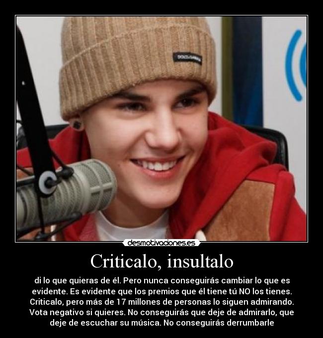 Criticalo, insultalo - di lo que quieras de él. Pero nunca conseguirás cambiar lo que es
evidente. Es evidente que los premios que él tiene tú NO los tienes.
Criticalo, pero más de 17 millones de personas lo siguen admirando.
Vota negativo si quieres. No conseguirás que deje de admirarlo, que
deje de escuchar su música. No conseguirás derrumbarle