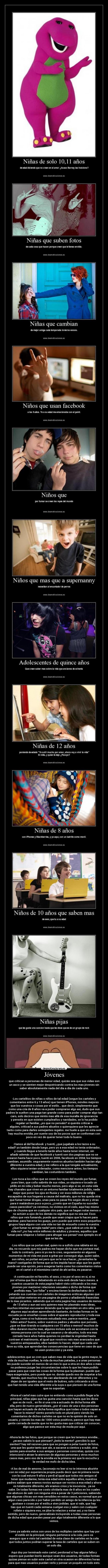 Jóvenes - que critican a personas de menor edad, quizás sea que sus vidas son
un asco y se sienten mejor despotricando contra los mas jóvenes sin
saber absolutamente nada del día a día de cada uno.


-Los cartelitos de niñas o niños de tal edad (segun los carteles y
comentarios entre 6 y 13 años) que tienen iPhones, móviles mejores
que los vuestros o cosas por el estilo... que decir, simplemente que
como una cría de 8 años va a poder comprarse algo así, dudo que sus
padres le suelten una paga tan grande como para poder comprar algo tan
caro, solo deciros que miréis mas allá de esa muralla de ignorancia
y penséis en que existen cumpleaños y navidades, se lo ha podido
regalar un familiar, ¿es que no pensáis? si queréis criticar a
alguien, criticad a sus padres abuelos o quienquiera que les aprecie
tanto como para darles semejantes regalos. me huele a que en esta web
hay mucha envidia, por suerte soy de los pocos que se conforman con
poco en vez de querer tener todo lo bueno.

-Vamos al del facebook  y tuenti, ¿que jugabais a los tazos a su
edad? yo también desde luego, pero yo a esa edad no tenia ordenador,
y cuando llegue a tenerlo tarde años hasta tener internet, sin
añadir además de que facebook y tuenti son dos paginas que no se
crearon hasta hace poco, tuenti en 2006, facebook en 2004; los tiempos
cambian, asumidlo. seguramente vuestros abuelos también hacían algo
diferente a vuestra edad, y me refiero a la que tengáis actualmente,
ellos siquiera tenían ordenador, como mencione antes, los tiempos
cambian, las costumbres también.

-Les toca a los niños que se creen los reyes del mundo por fumar,
pues bien, que coño sabréis de sus vidas, yo siquiera e tocado un
pitillo en mi vida y beber mucho menos, pero algo si se, en esta vida
hay chavales que viven en un entorno familiar totalmente jodido, nada
mejor que poner los ojos en Rusia y ver esos millones de niñ@s
escapados de sus hogares a causa del maltrato, que no les queda otra
que fumar tomar drogas, unas para no pasar frío según dicen y otras
para ir matándose poco a poco, ¿creéis que en España no suceden
casos parecidos? ya veremos, no vivimos en el cielo, aquí hay mismo
tipo de chusma que en cualquier otro país, que se hagan notar menos o
no actúen a ojos de los demás no significa que no sea así. Esos
niños que veis fumando, puede que sean criajos que lo hacen para
alardear, para hacerse los guays, pero puede que entre esos pequeños
grupos haya alguno con una vida no tan de ensueño como la vuestra.
¿Que fumar no arregla nada? pero claro, ¿que sabrá un crío de la
vida no? ¿no hay entre millones de adultos y jóvenes, aquellos que
fuman para relajarse o beben para ahogar sus penas? ese ejemplo es el
que se les da.

-Los niños que se portan mal, quien no a sufrido una rabieta en su
día, no recuerdo que mis padres me hayan dicho que me portase mal,
todo lo contrario, pero ni yo me lo creo, seguramente en algunos
momentos de mi vida me puse a gritar por conseguir algo, quien sabe,
son niños, se portan así pero que se le va a hacer, ¿levantarles la
mano? castigarles de forma que se les impida hacer algo que les guste
puede ser una opción, pero exagerar tanto como los comentarios vistos
en el cartel o el mismísimo cartel de ahí arriba, es pasarse.

-A continuación mi favorito, el sexo, y no por el sexo en si, si no
por el tema que llevo debatiendo en esta web desde hace meses. a
cuantos usuarios de esta pagina habré visto criticando a los mas
jóvenes por mantener relaciones sexuales o dicho de forma que
prefiráis mas, por follar y encima tienen la desfachatez de ir
petando sus cuentas con carteles de imagenes eróticas algunas que
casi pudrían meterse en una pagina de porno y añadiendo frasecitas
de lo mas picantes. sabiendo que en esta pagina hay usuarios de menos
de 13 años y aun así sois quienes mas les plasmáis esas ideas,
muchos intentan excusarse diciendo que lo aprenden en otro sitio, pero
algunos aquí acaban aprendiendo bastante, de todas formas en la
escuela ya se enseñan cosas sobre el aparato reproductor y toda esa
jerga, como si no hubieseis estudiado eso, parece mentira. ¿que
follen antes? bueno, sobre vuestros padres y abuelos que pensáis,
¿que se iban tirando a cualquiera con 15 años o menos? muchos de
ellos duraron mucho mas, algunos incluso solo se acostaron con la
misma persona con la cual se casaron y de abuelos, todo era mas
cerrado hace años había quienes no perdían la virginidad hasta
contraer el matrimonio, al igual que vosotros vais mas avanzados que
vuestros antepasados, ellos también lo hacen. dejad que cada uno
lleve su vida, que aprendan las consecuencias que tiene en caso de que
no usen protección y ya esta.

-adolescentes que se cren que saben mas de vida que la gente mayor, la
vida da muchas vueltas, la vida da muchas patadas, y a unas personas
les puede suceder en menos de un mes lo que a otra en dos años o mas.
 no podemos juzgar las circunstancias sobre lo que les haya podido
pasar para que vean las cosas de la forma que la plasman. puede que
haya exagerados, pero puede que no. donde quedo eso de respetar a los
demás, que muchos hoy día van alardeando de ser diferentes y no
dejan de ser iguales que el resto de buitres, solo criticando a otros
que han tenido una vida diferente a la suya o que piensen de una forma
que no soportan.

-Ahora el cartel mas cutre que no entiendo como a podido llegar a la
principal, niñas pijas que les gusta una canción hasta que les dices
que es de rock... en fin si una cría a actuado de dicha forma allá
ella, pero de nuevo generalizais, ¿por el caso de una o dos personas
que hayan actuado de dicha forma significa que todas o todos vayan a
hacer lo mismo? siento ponerlo todo en plural pero viendo los
comentarios de dichos carteles se que no es la opinión de solo un
usuario, y viendo los mas de 1000 votos positivos, parece que hay mas
gente cerrada de mente que no les gusta mas que criticar sin conocer,
algo que parece ser esta muy de moda por aquí.


-Ahora la de las fotos, que porque se creen que les tenemos envidia...
¿acaso sabéis lo que piensan? ¿leéis la mente? ¿percibís lo que
sienten? hay mil razones para que se pongan a petar tuenti de fotos,
una que les guste tanto que ale, a sacarse a cientos y a subir, otra
quizás para enseñar a sus amigas o personas concretas, quizás con
intenciond e atraer la atencion de algunas personas y otros muchos
casos mas, pero eso de la envidia es la primera vez que lo escucho y
la verdad me mofo de dicha idea.

-A los de mal de amores, (aconsejo no leer si no te interesa aburirte
con mi vida) por experiencia propia puedo decir que mi primera novia
con la cual estuve 9 años y perdi al igual que todos mis amigos al
tener que mudarme, tenia esa edad entre aquellos años, nuestros
padres sabian que eramos novios aunque ser novios a esa edad y ahora
es totalmente diferente, ahi eramos crios y la inocencia... ya se
sabe. De todas formas me costo olvidarla mas de 8 años en los cuales
me abstuve de salir con ninguna otra a pesar de 3 peticiones, sabiendo
que algunas chicas son mas sensibles en estos casos, es normal que por
algun caso parecido o por haber perdido un amigo de la infancia qu les
gustase o cosas por el estilo,e sten jodidas. que si vale, que hay
tias que en tuenti cada semana cuelgan eso y salen con cualquier
rollete o siquiera eso, se jdoe la relacion y estan asi, y no tiene
sentido, pero de nuevo, generalizais incluyendo a todas esas personas
de dicha edad que pueden pasar por algo totalmente diferente a lo que
vemos.


Como ya sabréis estos son unos de los múltiples carteles que hay por
el estilo en la principal, ninguno pertenece a la cola, pero os
aseguro que e visto tal cantidad de esta clase de carteles en la cola
que todos juntos podrían superar la tasa de carteles que se suben en
un solo día.

Aqui doy por terminado este cartel, perdonad si hay alguna falta y
espero que puedan leerlo aunque sean dos usuarios, de todas formas
quizas piense en subir este cartel en otra ocasion en diferentes horas
para que mas usuarios puedan verlo y pensar un poquito en todo esto.