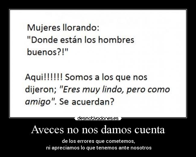 Aveces no nos damos cuenta - de los errores que cometemos,
ni apreciamos lo que tenemos ante nosotros