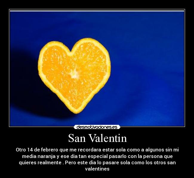 San Valentin - Otro 14 de febrero que me recordara estar sola como a algunos sin mi
media naranja y ese dia tan especial pasarlo con la persona que
quieres realmente . Pero este dia lo pasare sola como los otros san
valentines