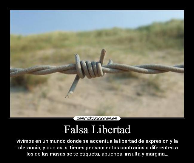 Falsa Libertad - vivimos en un mundo donde se accentua la libertad de expresion y la
tolerancia, y aun asi si tienes pensamientos contrarios o diferentes a
los de las masas se te etiqueta, abuchea, insulta y margina...