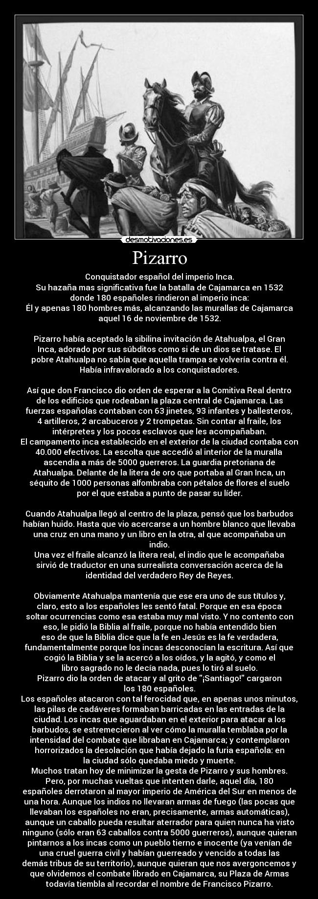 Pizarro - Conquistador español del imperio Inca.
Su hazaña mas significativa fue la batalla de Cajamarca en 1532
donde 180 españoles rindieron al imperio inca:
Él y apenas 180 hombres más, alcanzando las murallas de Cajamarca
aquel 16 de noviembre de 1532.

Pizarro había aceptado la sibilina invitación de Atahualpa, el Gran
Inca, adorado por sus súbditos como si de un dios se tratase. El
pobre Atahualpa no sabía que aquella trampa se volvería contra él.
Había infravalorado a los conquistadores.

Así que don Francisco dio orden de esperar a la Comitiva Real dentro
de los edificios que rodeaban la plaza central de Cajamarca. Las
fuerzas españolas contaban con 63 jinetes, 93 infantes y ballesteros,
4 artilleros, 2 arcabuceros y 2 trompetas. Sin contar al fraile, los
intérpretes y los pocos esclavos que les acompañaban.
El campamento inca establecido en el exterior de la ciudad contaba con
40.000 efectivos. La escolta que accedió al interior de la muralla
ascendía a más de 5000 guerreros. La guardia pretoriana de
Atahualpa. Delante de la litera de oro que portaba al Gran Inca, un
séquito de 1000 personas alfombraba con pétalos de flores el suelo
por el que estaba a punto de pasar su líder.

Cuando Atahualpa llegó al centro de la plaza, pensó que los barbudos
habían huido. Hasta que vio acercarse a un hombre blanco que llevaba
una cruz en una mano y un libro en la otra, al que acompañaba un
indio.
Una vez el fraile alcanzó la litera real, el indio que le acompañaba
sirvió de traductor en una surrealista conversación acerca de la
identidad del verdadero Rey de Reyes.

Obviamente Atahualpa mantenía que ese era uno de sus títulos y,
claro, esto a los españoles les sentó fatal. Porque en esa época
soltar ocurrencias como esa estaba muy mal visto. Y no contento con
eso, le pidió la Biblia al fraile, porque no había entendido bien
eso de que la Biblia dice que la fe en Jesús es la fe verdadera,
fundamentalmente porque los incas desconocían la escritura. Así que
cogió la Biblia y se la acercó a los oídos, y la agitó, y como el
libro sagrado no le decía nada, pues lo tiró al suelo.
Pizarro dio la orden de atacar y al grito de ¡Santiago! cargaron
los 180 españoles.
Los españoles atacaron con tal ferocidad que, en apenas unos minutos,
las pilas de cadáveres formaban barricadas en las entradas de la
ciudad. Los incas que aguardaban en el exterior para atacar a los
barbudos, se estremecieron al ver cómo la muralla temblaba por la
intensidad del combate que libraban en Cajamarca; y contemplaron
horrorizados la desolación que había dejado la furia española: en
la ciudad sólo quedaba miedo y muerte.
Muchos tratan hoy de minimizar la gesta de Pizarro y sus hombres.
Pero, por muchas vueltas que intenten darle, aquel día, 180
españoles derrotaron al mayor imperio de América del Sur en menos de
una hora. Aunque los indios no llevaran armas de fuego (las pocas que
llevaban los españoles no eran, precisamente, armas automáticas),
aunque un caballo pueda resultar aterrador para quien nunca ha visto
ninguno (sólo eran 63 caballos contra 5000 guerreros), aunque quieran
pintarnos a los incas como un pueblo tierno e inocente (ya venían de
una cruel guerra civil y habían guerreado y vencido a todas las
demás tribus de su territorio), aunque quieran que nos avergoncemos y
que olvidemos el combate librado en Cajamarca, su Plaza de Armas
todavía tiembla al recordar el nombre de Francisco Pizarro.