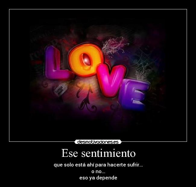 Ese sentimiento - que solo está ahí para hacerte sufrir...
o no...
eso ya depende