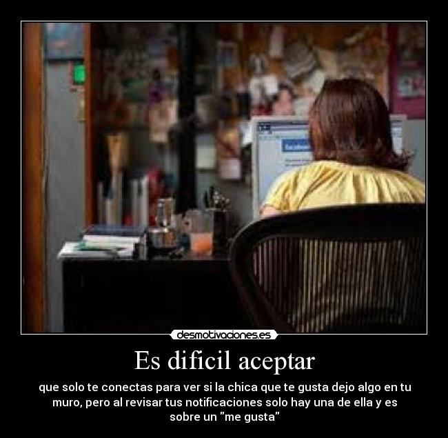 Es dificil aceptar - que solo te conectas para ver si la chica que te gusta dejo algo en tu
muro, pero al revisar tus notificaciones solo hay una de ella y es
sobre un me gusta
