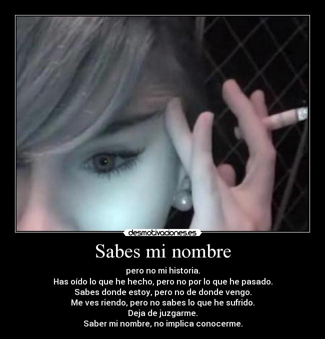 Sabes mi nombre - pero no mi historia.
Has oído lo que he hecho, pero no por lo que he pasado.
Sabes donde estoy, pero no de donde vengo.
Me ves riendo, pero no sabes lo que he sufrido.
Deja de juzgarme.
Saber mi nombre, no implica conocerme.