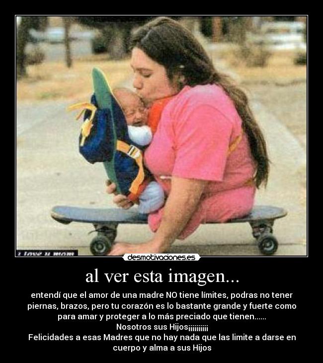 al ver esta imagen... - entendí que el amor de una madre NO tiene límites, podras no tener
piernas, brazos, pero tu corazón es lo bastante grande y fuerte como
para amar y proteger a lo más preciado que tienen......
Nosotros sus Hijos¡¡¡¡¡¡¡¡¡¡
Felicidades a esas Madres que no hay nada que las limite a darse en
cuerpo y alma a sus Hijos
