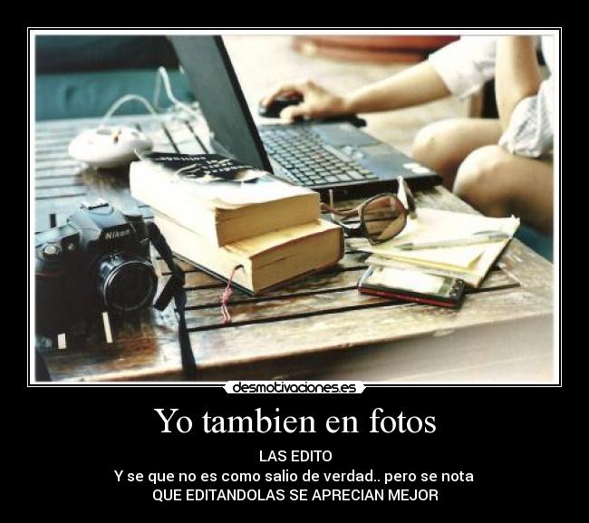 Yo tambien en fotos - LAS EDITO
Y se que no es como salio de verdad.. pero se nota
QUE EDITANDOLAS SE APRECIAN MEJOR