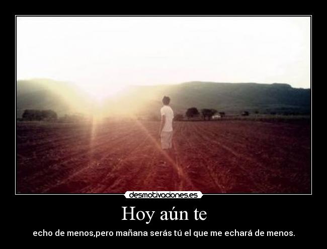 Hoy aún te - echo de menos,pero mañana serás tú el que me echará de menos.