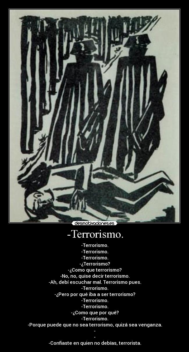 -Terrorismo. - -Terrorismo.
-Terrorismo.
-Terrorismo.
-¿Terrorismo?
-¿Como que terrorismo?
-No, no, quise decir terrorismo.
-Ah, debí escuchar mal. Terrorismo pues.
-Terrorismo.
-¿Pero por qué iba a ser terrorismo?
-Terrorismo.
-Terrorismo.
-¿Como que por qué?
-Terrorismo.
-Porque puede que no sea terrorismo, quizá sea venganza.
-
-
-Confiaste en quien no debías, terrorista.