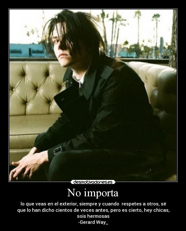 No importa - lo que veas en el exterior, siempre y cuando respetes a otros, sé
que lo han dicho cientos de veces antes, pero es cierto, hey chicas,
sois hermosas
-Gerard Way_